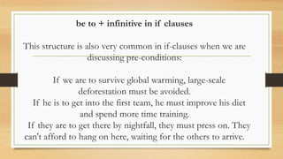 be to + infinitive in if clauses
This structure is also very common in if-clauses when we are
discussing pre-conditions:
If we are to survive global warming, large-scale
deforestation must be avoided.
If he is to get into the first team, he must improve his diet
and spend more time training.
If they are to get there by nightfall, they must press on. They
can't afford to hang on here, waiting for the others to arrive.
 