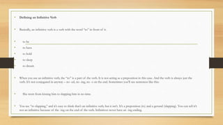 • Defining an Infinitive Verb
• Basically, an infinitive verb is a verb with the word “to” in front of it.
• to be
• to have
• to hold
• to sleep
• to dream
• When you use an infinitive verb, the “to” is a part of the verb. It is not acting as a preposition in this case. And the verb is always just the
verb. It’s not conjugated in anyway – no -ed, no -ing, no -s on the end. Sometimes you’ll see sentences like this:
• She went from kissing him to slapping him in no time.
• You see “to slapping,” and it’s easy to think that’s an infinitive verb, but it isn’t. It’s a preposition (to) and a gerund (slapping). You can tell it’s
not an infinitive because of the -ing on the end of the verb. Infinitives never have an -ing ending.
 