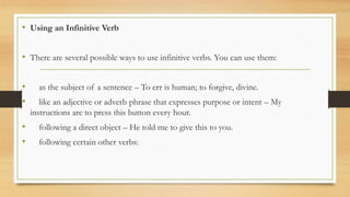 • Using an Infinitive Verb
• There are several possible ways to use infinitive verbs. You can use them:
• as the subject of a sentence – To err is human; to forgive, divine.
• like an adjective or adverb phrase that expresses purpose or intent – My
instructions are to press this button every hour.
• following a direct object – He told me to give this to you.
• following certain other verbs:
 