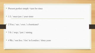 • Present perfect simple +just for since
• 1 I / meet just / your sister
• 2 You / see / ever / a hurricane?
• 3 It / stop / just / raining
• 4 We / not live / for/ in London / three years
 