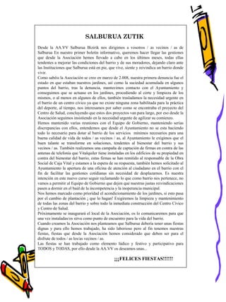 SALBURUA ZUTIK
Desde la AA.VV Salburua Bizirik nos dirigimos a vosotros / as vecinos / as de
Salburua En nuestro primer boletín informativo, queremos hacer llegar las gestiones
que desde la Asociación hemos llevado a cabo en los últimos meses, todas ellas
tendentes a mejorar las condiciones del barrio y de sus moradores, dejando claro ante
las Instituciones que Salburua está en pie, que vive, siente y reivindica un barrio donde
vivir.
Como sabéis la Asociación se creo en marzo de 2.008, nuestra primera denuncia fue el
estado en que estaban nuestros jardines, así como la suciedad acumulada en algunos
puntos del barrio, tras la denuncia, mantuvimos contacto con el Ayuntamiento y
conseguimos que se actuase en los jardines, procediendo al corte y limpieza de los
mismos, o al menos en algunos de ellos, también trasladamos la necesidad urgente en
el barrio de un centro cívico ya que no existe ninguna zona habilitada para la práctica
del deporte, al tiempo, nos interesamos por saber como se encontraba el proyecto del
Centro de Salud, concluyendo que estos dos proyectos van para largo, por eso desde la
Asociación seguimos insistiendo en la necesidad urgente de agilizar su comienzo.
Hemos mantenido varias reuniones con el Equipo de Gobierno, manteniendo serias
discrepancias con ellos, entendemos que desde el Ayuntamiento no se esta haciendo
todo lo necesario para dotar al barrio de los servicios mínimos necesarios para una
buena calidad de vida de todos / as vecinos / as, al Ayuntamiento le exigimos que el
buen talante se transforme en soluciones, tendentes al bienestar del barrio y sus
vecinos / as. También realizamos una campaña de captación de firmas en contra de las
antenas de telefonía que Vitalquiler tiene instaladas en los edificios de su propiedad en
contra del bienestar del barrio, estas firmas se han remitido al responsable de la Obra
Social de Caja Vital y estamos a la espera de su respuesta, también hemos solicitado al
Ayuntamiento la apertura de una oficina de atención al ciudadano en el barrio con el
fin de facilitar las gestiones cotidianas sin necesidad de desplazarnos. Es nuestra
intención en este nuevo curso seguir reclamando lo que como barrio nos pertenece, no
vamos a permitir al Equipo de Gobierno que dejen que nuestras justas reivindicaciones
pasen a dormir en el baúl de la incompetencia y la inoperancia municipal.
Nos hemos marcado como prioridad el acondicionamiento de los jardines, si esto pasa
por el cambio de plantación ¡ que lo hagan! Exigiremos la limpieza y mantenimiento
de todas las zonas del barrio y sobre todo la inmediata construcción del Centro Cívico
y Centro de Salud.
Próximamente se inaugurará el local de la Asociación, os lo comunicaremos para que
una vez instaladas/os sirva como punto de encuentro para la vida del barrio.
Cuando creamos la Asociación nos planteamos que Salburua debería tener unas fiestas
dignas y para ello hemos trabajado, ha sido laborioso pero al fin tenemos nuestras
fiestas, fiestas que desde la Asociación hemos considerado que deben ser para el
disfrute de todos / as los/as vecinos / as.
Las fiestas se han trabajado como elemento lúdico y festivo y participativo para
TODOS y TODAS, por ello desde la AA.VV os deseamos unas...
¡¡¡FELICES FIESTAS!!!!!!
 