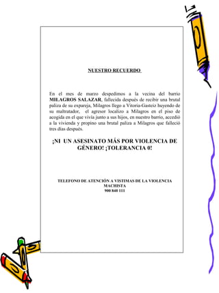 NUESTRO RECUERDO
En el mes de marzo despedimos a la vecina del barrio
MILAGROS SALAZAR, fallecida después de recibir una brutal
paliza de su expareja, Milagros llego a Vitoria-Gasteiz huyendo de
su maltratador, el agresor localizo a Milagros en el piso de
acogida en el que vivía junto a sus hijos, en nuestro barrio, accedió
a la vivienda y propino una brutal paliza a Milagros que falleció
tres días después.
¡NI UN ASESINATO MÁS POR VIOLENCIA DE
GÉNERO! ¡TOLERANCIA 0!
TELEFONO DE ATENCIÓN A VISTIMAS DE LA VIOLENCIA
MACHISTA
900 840 111
 