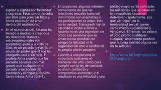  Las relaciones íntimas entre
esposo y esposa son hermosas
y sagradas. Éstas son ordenadas
por Dios para procrear hijos y
como expresión de amor
dentro del matrimonio.
 En el mundo actual, Satanás ha
llevado a muchos a creer que
las relaciones sexuales
extramatrimoniales son
aceptables; pero a la vista de
Dios, es un pecado grave. Es un
abuso del poder que Él nos ha
otorgado para crear vida. El
profeta Alma enseñó que los
pecados sexuales son más
graves que cualquier otro
pecado, a excepción del
asesinato y el negar al Espíritu
Santo (véase Alma 39:3–5).
 En ocasiones, algunos intentan
convencerse de que las
relaciones sexuales fuera del
matrimonio son aceptables si
los participantes se aman. Esto
no es verdad. Transgredir ley de
castidad e incitar a otros a
hacerlo no es una expresión de
amor. Las personas que se
aman nunca pondrían en
peligro la felicidad ni la
seguridad del otro a cambio de
su propio placer pasajero.
 Cuando a una persona le
importa lo suficiente el
bienestar del otro como para
cumplir con la ley de castidad,
su amor, confianza y
compromiso aumentan, y el
resultado es una felicidad y una
unidad mayores. En contraste,
las relaciones que se basan en
la inmoralidad sexual se
deterioran rápidamente. Los
que participan en la
inmoralidad sexual, suelen
sentir miedo, culpabilidad y
vergüenza. El rencor, los celos y
el odio pronto sustituyen
cualquier sentimiento positivo
que hubiera existido alguna vez
en su relación.

https://www.lds.org/topics/chas
tity?lang=spa
 