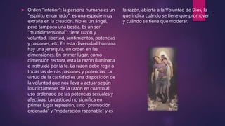  Orden “interior”: la persona humana es un
“espíritu encarnado”, es una especie muy
extraña en la creación. No es un ángel,
pero tampoco una bestia. Es un ser
“multidimensional”: tiene razón y
voluntad, libertad, sentimientos, potencias
y pasiones, etc. En esta diversidad humana
hay una jerarquía, un orden en las
dimensiones. En primer lugar, como
dimensión rectora, está la razón iluminada
e instruida por la fe. La razón debe regir a
todas las demás pasiones y potencias. La
virtud de la castidad es una disposición de
la voluntad que nos lleva a actuar según
los dictámenes de la razón en cuanto al
uso ordenado de las potencias sexuales y
afectivas. La castidad no significa en
primer lugar represión, sino “promoción
ordenada” y “moderación razonable” y es
la razón, abierta a la Voluntad de Dios, la
que indica cuándo se tiene que promover
y cuándo se tiene que moderar.
 