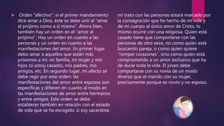  Orden “afectivo”: si el primer mandamiento
dice amar a Dios, éste se debe unir al “amar
al prójimo como a sí mismo”. Ahora bien,
también hay un orden en el “amor al
prójimo”. Hay un orden en cuanto a las
personas y un orden en cuanto a las
manifestaciones del amor. En primer lugar
debo amar a aquellos que están más
próximos a mí: mi familia, mi mujer y mis
hijos (si estoy casado), mis padres, mis
amigos, etc. En segundo lugar, mi afecto se
debe regir por este orden: las
manifestaciones del amor entre esposos son
específicas y difieren en cuanto al modo en
las manifestaciones de amor entre hermanos
y entre amigos. Este orden se debe
establecer también en relación con el estado
de vida que se ha escogido: si soy sacerdote,
mi trato con las personas estará marcado por
la consagración que he hecho de mi vida y
de mi cuerpo al único amor de Cristo, lo
mismo ocurre con una religiosa. Quien está
casado tiene que comportarse con las
personas de otro sexo, no como quien está
buscando pareja, o como quien quiere
“romper corazones”, sino como quien está
comprometido a un amor exclusivo que ha
de durar toda la vida. El joven debe
comportarse con su novia de un modo
diverso que el marido con su mujer,
precisamente porque es novio y no esposo.
 