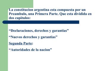 La constitucion argentina esta compuesta por un Preambulo, una Primera Parte. Que esta dividida en dos capitulos: “ Declaraciones, derechos y garantias” “ Nuevos derechos y garantias” Segunda Parte : “ Autoridades de la nacion” 