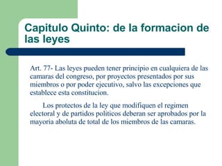 Capitulo Quinto: de la formacion de las leyes Art. 77- Las leyes pueden tener principio en cualquiera de las camaras del congreso, por proyectos presentados por sus miembros o por poder ejecutivo, salvo las excepciones que establece esta constitucion. Los protectos de la ley que modifiquen el regimen electoral y de partidos politicos deberan ser aprobados por la mayoria aboluta de total de los miembros de las camaras. 