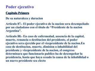 Poder ejecutivo Capitulo Primero De su naturaleza y duracion Articulo 87.- El poder ejecutivo de la nacion sera desempeñado por un ciudadano con el titulo de “Presidente de la nacion Argentina”. Articulo 88.- En caso de enfermedad, ausencia de la capital, muerte, renuncia o destitucion del presidente, el poder ejecutivo sera ejercido por el vicepresidente de la nacion.En caso de destitucion, muerte, dimision o inhabilidad del presidente y vicepresidente de la nacion, el congreso determinara que funcionario publico ha de desempeñar la presidencia, hasta que haya cesado la causa de la inhabilidad o un nuevo presidente sea electo 