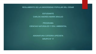 REGLAMENTO DE LA UNIVERSIDAD POPULAR DEL CESAR 
ESTUDIANTE 
CARLOS ANDRÉS MARÍN ARAUJO 
PROGRAMA 
CIENCIAS NATURALES Y EDU. AMBIENTAL 
ASIGNATURA CATEDRA UPECISTA 
GRUPO N° 17 
 