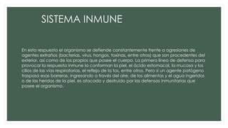 SISTEMA INMUNE
En esta respuesta el organismo se defiende constantemente frente a agresiones de
agentes extraños (bacterias, virus, hongos, toxinas, entre otros) que son procedentes del
exterior, así como de los propios que posee el cuerpo. La primera línea de defensa para
provocar la respuesta inmune la conforman la piel, el ácido estomacal, la mucosa y los
cilios de las vías respiratorias, el reflejo de la tos, entre otros. Pero si un agente patógeno
traspasa esas barreras, ingresando a través del aire, de los alimentos y el agua ingeridos
o de las heridas de la piel, es atacado y destruido por las defensas inmunitarias que
posee el organismo.
 