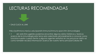 LECTURAS RECOMENDADAS
• DALE CLICK AL LINK
http://pathmicro.med.sc.edu/spanish-immuno/immuno-span.htm (inmunologia)
• • (en este link sugerido podemos encontrar algunos datos históricos y teoricos
acerca de la inmunólogia este tema esta adentrado pirncipalmente a conocer como
funciona nuestro cuerpo frente a algunos agentes extraños en nos provocan daño asi
como también recaba información acerca de nuestro tema principal Celulas NK
 