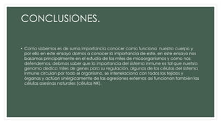 CONCLUSIONES.
• Como sabemos es de suma importancia conocer como funciona nuestro cuerpo y
por ello en este ensayo damos a conocer la importancia de este, en este ensayo nos
basamos principalmente en el estudio de los miles de micoorganismos y como nos
defendemos, debmos saber que la importancia del sistema inmune es tal que nuetsro
genoma dedica miles de genes para su regulación, algunas de las células del sistema
inmune circulan por todo el organismo, se interrelaciona con todos los tejidos y
órganos y actúan sinérgicamente de las agresiones externas asi funcionan también las
células asesinas naturales (células NK).
 