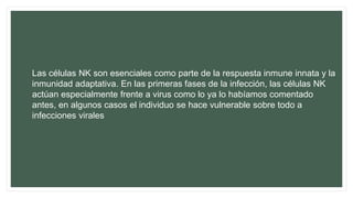 Las células NK son esenciales como parte de la respuesta inmune innata y la
inmunidad adaptativa. En las primeras fases de la infección, las células NK
actúan especialmente frente a virus como lo ya lo habíamos comentado
antes, en algunos casos el individuo se hace vulnerable sobre todo a
infecciones virales
 