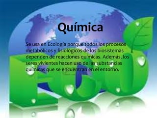 Química 
Se usa en Ecología porque todos los procesos 
metabólicos y fisiológicos de los biosistemas 
dependen de reacciones químicas. Además, los 
seres vivientes hacen uso de las substancias 
químicas que se encuentran en el entorno. 
 