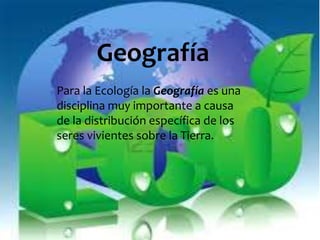 Geografía 
Para la Ecología la Geografía es una 
disciplina muy importante a causa 
de la distribución específica de los 
seres vivientes sobre la Tierra. 
 