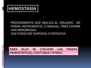 HEMOSTASIA
PROCEDIMIENTO QUE REALIZA EL CIRUJANO , EN
FORMA INSTRUMENTAL O MANUAL, PARA COHIBIR
UNA HEMORRAGIA.
QUE PUEDE SER TEMPORAL O DEFINITIVA.

PARA ELLO SE UTILIZAN LAS
HEMOSTÁTICAS, O SUTURASY OTROS.

PINZAS

 