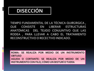 DISECCIÓN
TIEMPO FUNDAMENTAL DE LA TÉCNICA QUIRÚRGICA ,
QUE
CONSISTE
EN
LIBERAR
ESTRUCTURAS
ANATÓMICAS DEL TEJIDO CONJUNTIVO QUE LAS
RODEA , PARA LLEVAR A CABO EL TRATAMIENTO
RECONSTRUCTIVO O RECECTIVO INDICADO.

ROMA: SE REALIZA POR MEDIO DE UN INSTRUMENTO
OBTUSO
AGUDA O CORTANTE: SE REALIZA POR MEDIO DE UN
INSTRUMENTO CON FILO; CÓMO UN BISTURÍ O TIJERA

 