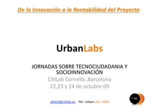 De la Innovación a la Rentabilidad del Proyecto 




               UrbanLabs 
     JORNADAS SOBRE TECNOCIUDADANIA Y 
             SOCIOINNOVACIÓN 
          Ci)Lab Cornellà ,Barcelona 
           22,23 y 24 de octubre 09 

            pfolch@ci)lab.eu  Per  UrbanLabs  2009  
 