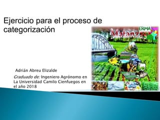 Ejercicio para el proceso de
categorización
Graduado de: Ingeniero Agrónomo en
La Universidad Camilo Cienfuegos en
el año 2018
Adrián Abreu Elizalde
 