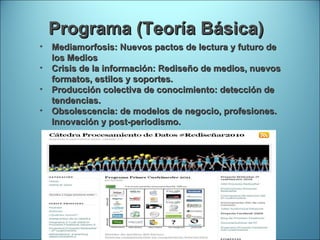 Programa (Teoría Básica) Mediamorfosis:  Nuevos pactos de lectura y futuro de los Medios Crisis de la información: Rediseño de medios, nuevos formatos, estilos y soportes. Producción colectiva de conocimiento: detección de tendencias. Obsolescencia: de modelos de negocio, profesiones. Innovación y post-periodismo. 