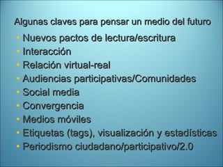 Algunas claves para pensar un medio del futuro Nuevos pactos de lectura/escritura Interacción Relación virtual-real Audiencias participativas/Comunidades Social media Convergencia Medios móviles Etiquetas (tags), visualización y estadísticas Periodismo ciudadano/participativo/2.0 
