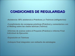 CONDICIONES DE REGULARIDAD -Asistencia: 80% asistencia a Prácticos y a Teóricos (obligatorios) -Cumplimiento de consignas prácticas (Práctico) y comentarios a en el Weblog sobre las clases teóricas (Teórico) -Informes de avance sobre el Proyecto (Práctico) e informe Final Individual de Ejecución -Exposición en Teóricos -Coloquio final integrador con rediseño de estrategias 
