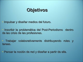 Objetivos  Impulsar y diseñar medios del futuro. Inscribir la problemática del Post-Periodismo  dentro de las crisis de las profesiones. Trabajar colaborativamente distribuyendo roles y tareas. Pensar la noción de red y diseñar a partir de ella. 
