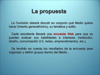 La propuesta La Comisión deberá discutir en conjunto qué Medio quiere hacer (interés general/nicho), su temática y estilo. Cada estudiante llenará una  encuesta Web  para que se puedan evaluar sus habilidades e intereses (redacción, diseño, comunicación 2.0, redes, emprendimientos, etc.). Se tendrán en cuenta los resultados de la encuesta para organizar y definir grupos dentro del Medio. 