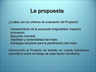 La propuesta ¿Cuáles son los criterios de evaluación del Proyecto? Características de la propuesta (originalidad, impacto) Innovación  Ejecución concreta Viabilidad y sostenibilidad del medio Estrategia adoptada para la planificación del medio (transcurrido el Proyecto se tendrán en cuenta indicadores específicos sobre el trabajo de cada Sector del Medio). 