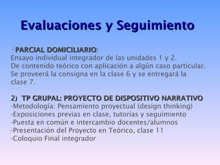 Evaluaciones y Seguimiento
•PARCIAL DOMICILIARIO:
Ensayo individual integrador de las unidades 1 y 2.
De contenido teórico con aplicación a algún caso particular.
Se proveerá la consigna en la clase 6 y se entregará la
clase 7.

2) TP GRUPAL: PROYECTO DE DISPOSITIVO NARRATIVO
-Metodología: Pensamiento proyectual (design thinking)
-Exposiciones previas en clase, tutorías y seguimiento
-Puesta en común e intercambio docentes/alumnos
-Presentación del Proyecto en Teórico, clase 11
-Coloquio Final integrador
 