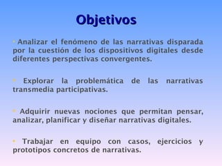 Objetivos
• Analizar el fenómeno de las narrativas disparada
por la cuestión de los dispositivos digitales desde
diferentes perspectivas convergentes.


•  Explorar la problemática       de   las   narrativas
transmedia participativas.


• Adquirir nuevas nociones que permitan pensar,
analizar, planificar y diseñar narrativas digitales.

• Trabajar en equipo con casos, ejercicios y
prototipos concretos de narrativas.
 