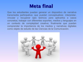 Meta final
Que los estudiantes puedan generar un dispositivo de narrativa
transmedia participativa; que puedan conceptualizar, interpretar,
vincular y recuperar ejes teóricos para aplicarlos a casos
concretos; trabajar con diferentes soportes, medios y lenguajes en
un contexto de complejidad creativa; finalmente que puedan
comprender la importancia de los medios y narrativas digitales
como objeto de estudio de las Ciencias de la Comunicación.
 