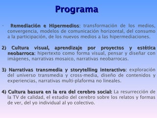 Programa
•     Remediación e Hipermedios: transformación de los medios,
     convergencia, modelos de comunicación horizontal, del consumo
     a la participación, de los nuevos medios a las hipermediaciones.

2)     Cultura visual, aprendizaje por proyectos y estética
     neobarroca: hipertexto como forma visual, pensar y diseñar con
     imágenes, narrativas mosaico, narrativas neobarrocas.

3) Narrativas transmedia y storytelling interactivo: exploración
   del universo transmedia y cross-media, diseño de contenidos y
   experiencias, narrativas multi-plaforma no lineales.

4) Cultura basura en la era del cerebro social: La resurrección de
   la TV de calidad, el estudio del cerebro sobre los relatos y formas
   de ver, del yo individual al yo colectivo.
 