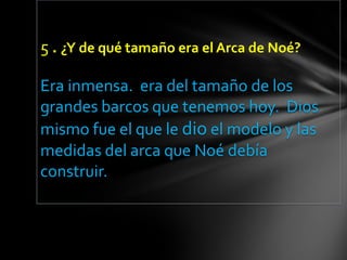 5 . ¿Y de qué tamaño era el Arca de Noé?

Era inmensa. era del tamaño de los
grandes barcos que tenemos hoy. Dios
mismo fue el que le dio el modelo y las
medidas del arca que Noé debía
construir.
 
