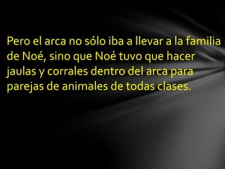 Pero el arca no sólo iba a llevar a la familia
de Noé, sino que Noé tuvo que hacer
jaulas y corrales dentro del arca para
parejas de animales de todas clases.
 