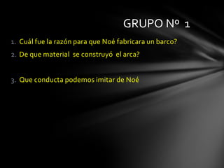 GRUPO Nº 1
1. Cuál fue la razón para que Noé fabricara un barco?
2. De que material se construyó el arca?


3. Que conducta podemos imitar de Noé
 