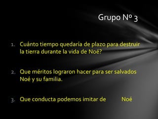 Grupo Nº 3

1. Cuánto tiempo quedaría de plazo para destruir
   la tierra durante la vida de Noé?


2. Que méritos lograron hacer para ser salvados
   Noé y su familia.


3. Que conducta podemos imitar de        Noé
 