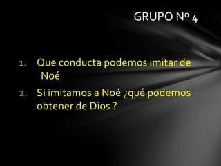 GRUPO Nº 4


1. Que conducta podemos imitar de
   Noé
2. Si imitamos a Noé ¿qué podemos
   obtener de Dios ?
 