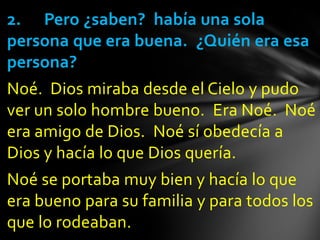 2. Pero ¿saben? había una sola
persona que era buena. ¿Quién era esa
persona?
Noé. Dios miraba desde el Cielo y pudo
ver un solo hombre bueno. Era Noé. Noé
era amigo de Dios. Noé sí obedecía a
Dios y hacía lo que Dios quería.
Noé se portaba muy bien y hacía lo que
era bueno para su familia y para todos los
que lo rodeaban.
 