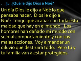 .   3. ¿Qué le dijo Dios a Noé?
Un día Dios le dijo a Noé lo que
pensaba hacer. Dios le dijo a
Noé: Tengo que acabar con toda esta
maldad que hay en el mundo. Los
hombres han dañado mi mundo con
su mal comportamiento y con sus
malas acciones. Voy a mandar un
diluvio que destruirá todo. Pero tú y
tu familia van a estar protegidos.
 