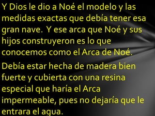 Y Dios le dio a Noé el modelo y las
medidas exactas que debía tener esa
gran nave. Y ese arca que Noé y sus
hijos construyeron es lo que
conocemos como el Arca de Noé.
Debía estar hecha de madera bien
fuerte y cubierta con una resina
especial que haría el Arca
impermeable, pues no dejaría que le
entrara el agua.
 