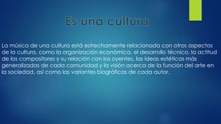 La música de una cultura está estrechamente relacionada con otros aspectos
de la cultura, como la organización económica, el desarrollo técnico, la actitud
de los compositores y su relación con los oyentes, las ideas estéticas más
generalizadas de cada comunidad y la visión acerca de la función del arte en
la sociedad, así como las variantes biográficas de cada autor.
 