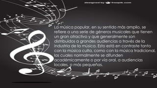 La música popular, en su sentido más amplio, se
refiere a una serie de géneros musicales que tienen
un gran atractivo y que generalmente son
distribuidos a grandes audiencias a través de la
industria de la música. Esto está en contraste tanto
con la música culta, como con la música tradicional,
las cuales normalmente se difunden
académicamente o por vía oral, a audiencias
locales, o más pequeñas.
 