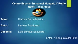 Centro Escolar Enmanuel Mongalo Y Rubio
Estelí – Nicaragua
Tema: Historia De La Música
Autor: Lenmar Rodriguez
Docente: Luis Enrique Saavedra
Estelí, 13 de junio del 2015
 