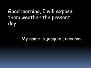 Good morning, I will expose
them weather the present
day.
My name is joaquin Luevanos
 
