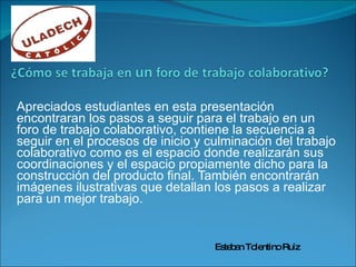 Apreciados estudiantes en esta presentación encontraran los pasos a seguir para el trabajo en un foro de trabajo colaborativo, contiene la secuencia a seguir en el procesos de inicio y culminación del trabajo colaborativo como es el espacio donde realizarán sus coordinaciones y el espacio propiamente dicho para la construcción del producto final. También encontrarán imágenes ilustrativas que detallan los pasos a realizar para un mejor trabajo. Esteban Tolentino Ruíz 