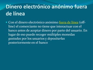 Dinero electrónico anónimo fuera de líneaCon el dinero electrónico anónimo fuera de línea (off-line) el comerciante no tiene que interactuar con el banco antes de aceptar dinero por parte del usuario. En lugar de eso puede recoger múltiples monedas gastadas por los usuarios y depositarlas posteriormente en el banco