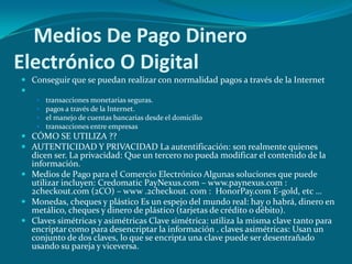     Medios De Pago Dinero Electrónico O DigitalConseguir que se puedan realizar con normalidad pagos a través de la Internet  transacciones monetarias seguras. pagos a través de la Internet. el manejo de cuentas bancarias desde el domicilio transacciones entre empresas CÓMO SE UTILIZA ?? AUTENTICIDAD Y PRIVACIDAD La autentificación: son realmente quienes dicen ser. La privacidad: Que un tercero no pueda modificar el contenido de la información. Medios de Pago para el Comercio Electrónico Algunas soluciones que puede utilizar incluyen: Credomatic PayNexus.com – www.paynexus.com : 2checkout.com (2CO) – www .2checkout. com :  HonorPay.com E-gold, etc … Monedas, cheques y plástico Es un espejo del mundo real: hay o habrá, dinero en metálico, cheques y dinero de plástico (tarjetas de crédito o débito). Claves simétricas y asimétricas Clave simétrica: utiliza la misma clave tanto para encriptar como para desencriptar la información . claves asimétricas: Usan un conjunto de dos claves, lo que se encripta una clave puede ser desentrañado usando su pareja y viceversa. 
