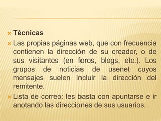 Técnicas Las propias páginas web, que con frecuencia contienen la dirección de su creador, o de sus visitantes (en foros, blogs, etc.). Los grupos de noticias de usenet cuyos mensajes suelen incluir la dirección del remitente. Lista de correo: les basta con apuntarse e ir anotando las direcciones de sus usuarios.