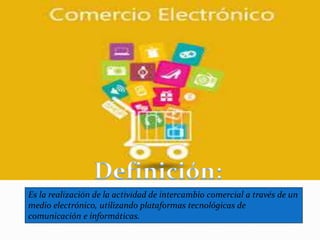 Es la realización de la actividad de intercambio comercial a través de un
medio electrónico, utilizando plataformas tecnológicas de
comunicación e informáticas.
 
